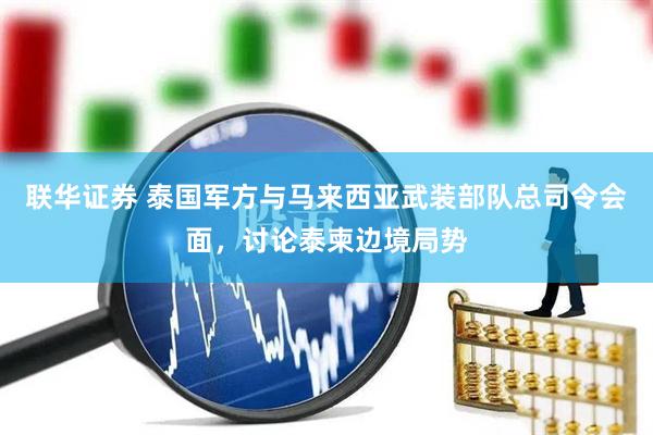 联华证券 泰国军方与马来西亚武装部队总司令会面，讨论泰柬边境局势