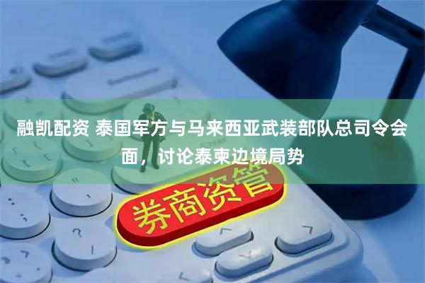 融凯配资 泰国军方与马来西亚武装部队总司令会面，讨论泰柬边境局势