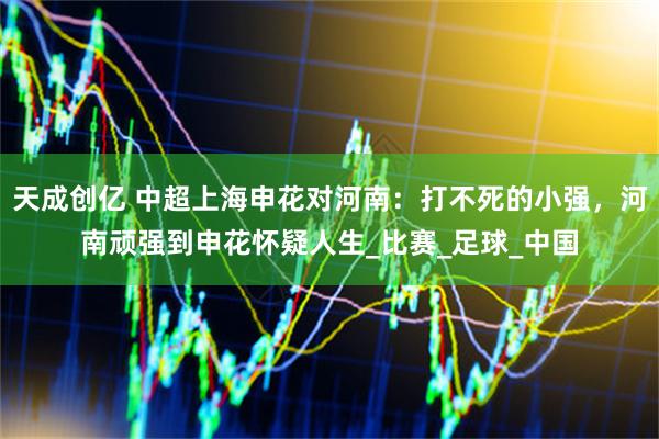 天成创亿 中超上海申花对河南：打不死的小强，河南顽强到申花怀疑人生_比赛_足球_中国