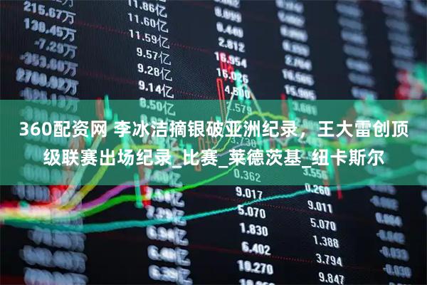 360配资网 李冰洁摘银破亚洲纪录，王大雷创顶级联赛出场纪录_比赛_莱德茨基_纽卡斯尔