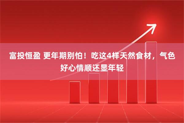富投恒盈 更年期别怕！吃这4样天然食材，气色好心情顺还显年轻