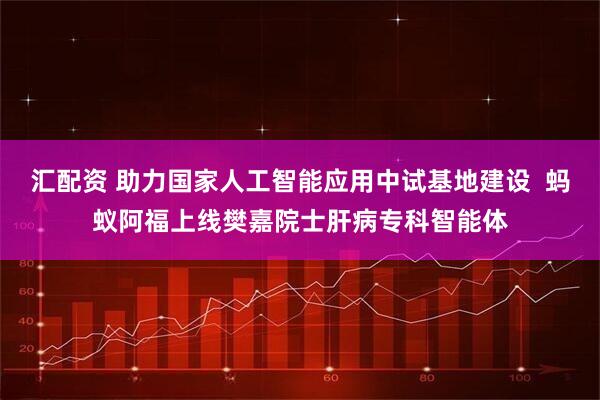 汇配资 助力国家人工智能应用中试基地建设  蚂蚁阿福上线樊嘉院士肝病专科智能体