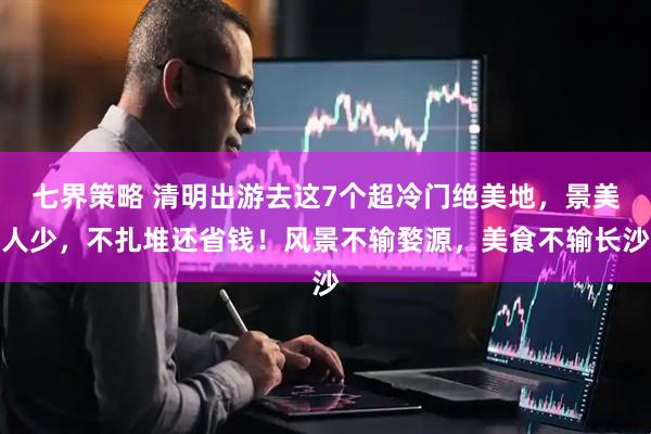 七界策略 清明出游去这7个超冷门绝美地，景美人少，不扎堆还省钱！风景不输婺源，美食不输长沙