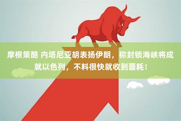 摩根策酪 内塔尼亚胡表扬伊朗，称封锁海峡将成就以色列，不料很快就收到噩耗！