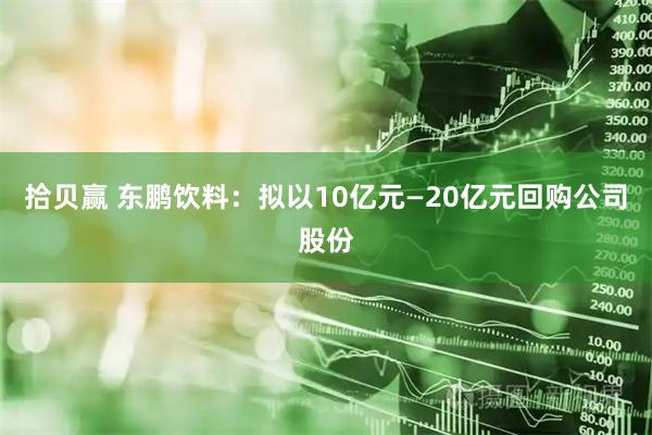 拾贝赢 东鹏饮料：拟以10亿元—20亿元回购公司股份