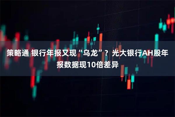 策略通 银行年报又现“乌龙”？光大银行AH股年报数据现10倍差异