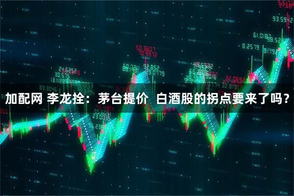 加配网 李龙拴：茅台提价  白酒股的拐点要来了吗？