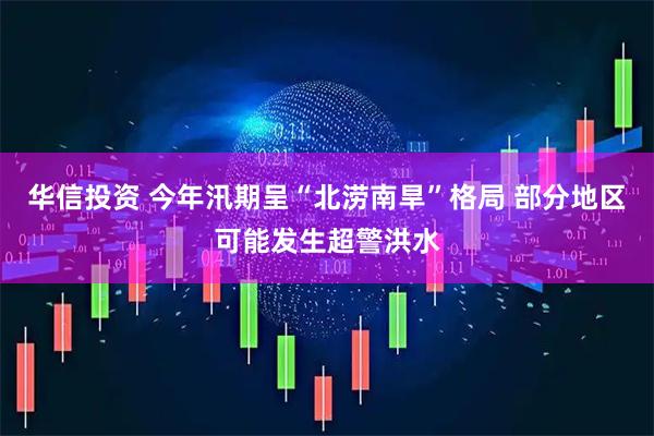 华信投资 今年汛期呈“北涝南旱”格局 部分地区可能发生超警洪水