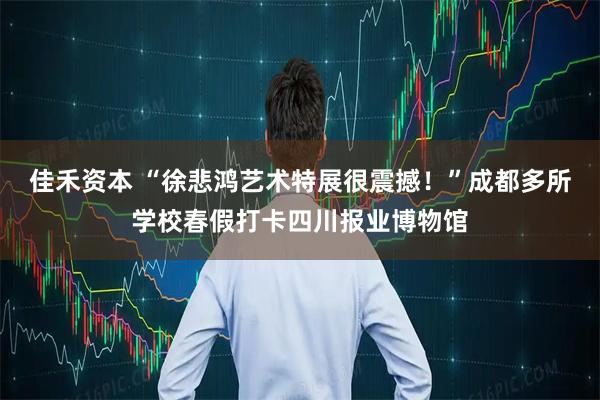 佳禾资本 “徐悲鸿艺术特展很震撼！”成都多所学校春假打卡四川报业博物馆