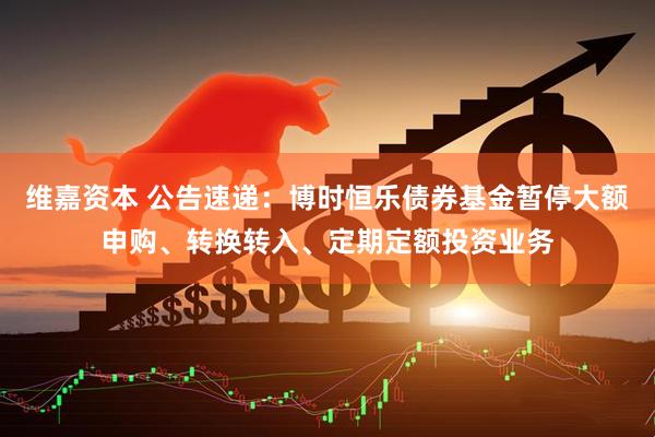 维嘉资本 公告速递：博时恒乐债券基金暂停大额申购、转换转入、定期定额投资业务