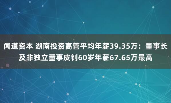 闻道资本 湖南投资高管平均年薪39.35万：董事长及非独立董事皮钊60岁年薪67.65万最高