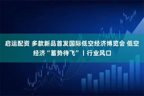 启运配资 多款新品首发国际低空经济博览会 低空经济“蓄势待飞”丨行业风口