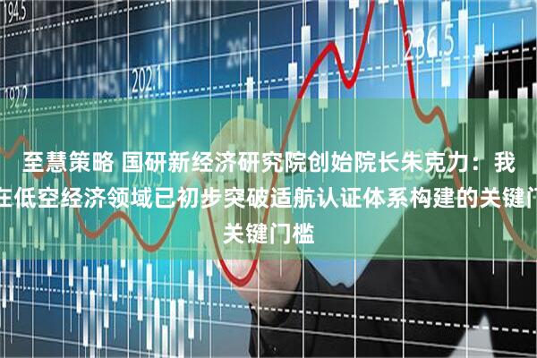 至慧策略 国研新经济研究院创始院长朱克力：我国在低空经济领域已初步突破适航认证体系构建的关键门槛