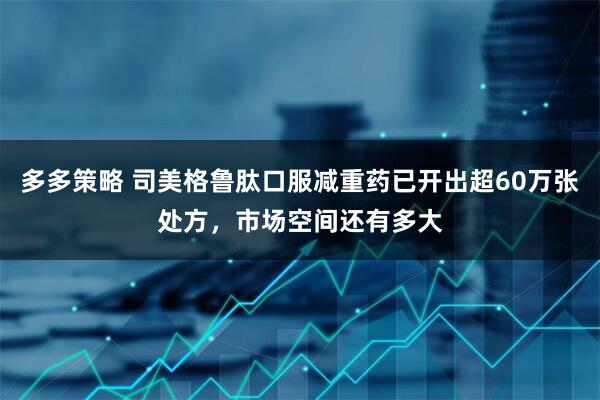 多多策略 司美格鲁肽口服减重药已开出超60万张处方，市场空间还有多大
