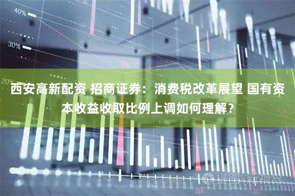 西安高新配资 招商证券:消费税改革展望 国有资本收益收取比例上调如何理解?
