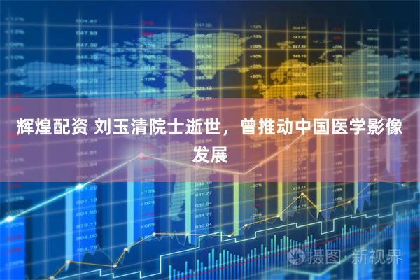 辉煌配资 刘玉清院士逝世，曾推动中国医学影像发展