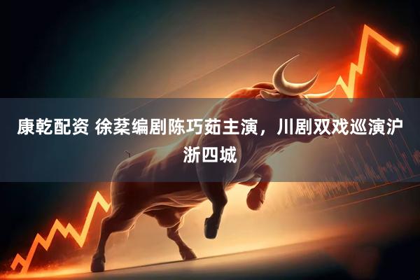 康乾配资 徐棻编剧陈巧茹主演，川剧双戏巡演沪浙四城