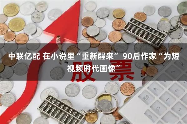 中联亿配 在小说里“重新醒来” 90后作家“为短视频时代画像”