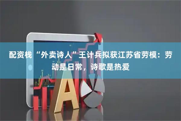 配资栈 “外卖诗人”王计兵拟获江苏省劳模：劳动是日常，诗歌是热爱