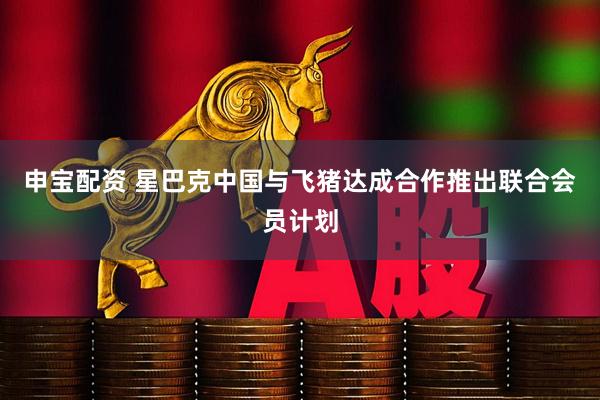 申宝配资 星巴克中国与飞猪达成合作推出联合会员计划