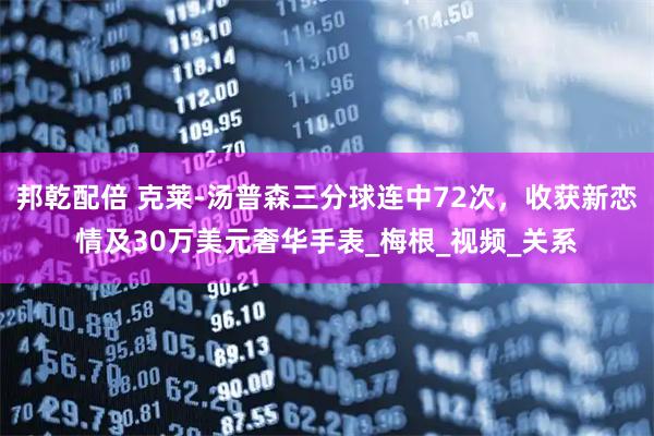 邦乾配倍 克莱-汤普森三分球连中72次，收获新恋情及30万美元奢华手表_梅根_视频_关系